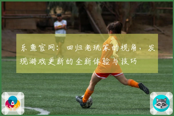 乐鱼官网：回归老玩家的视角，发现游戏更新的全新体验与技巧