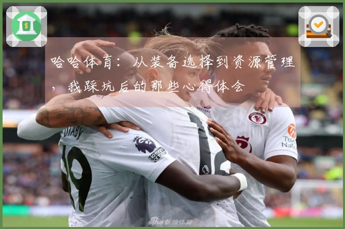 哈哈体育:从装备选择到资源管理,我踩坑后的那些心得体会