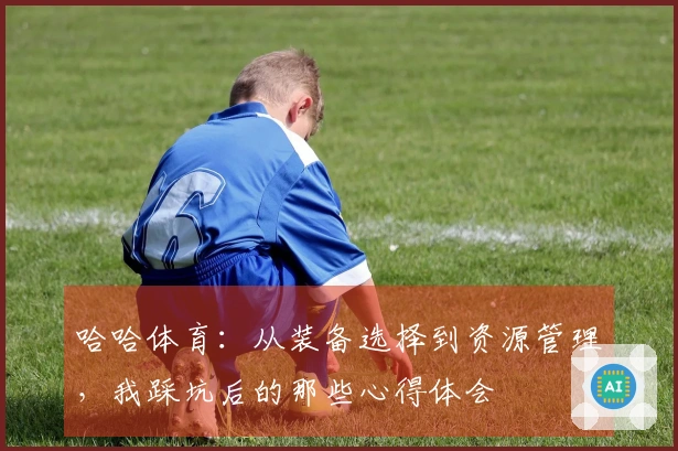 哈哈体育:从装备选择到资源管理,我踩坑后的那些心得体会