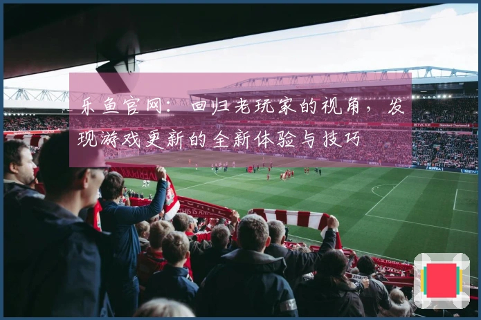 乐鱼官网：回归老玩家的视角，发现游戏更新的全新体验与技巧